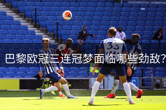巴黎欧冠三连冠梦面临哪些劲敌？五大联赛豪门各有隐忧